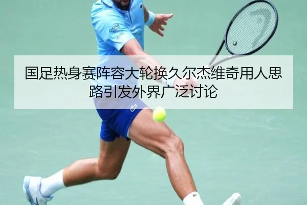 国足热身赛阵容大轮换久尔杰维奇用人思路引发外界广泛讨论